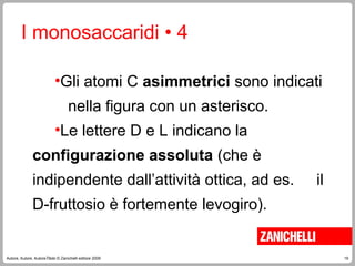 19
Autore, Autore, AutoreTitolo © Zanichelli editore 2009
•Gli atomi C asimmetrici sono indicati
nella figura con un asterisco.
•Le lettere D e L indicano la
configurazione assoluta (che è
indipendente dall’attività ottica, ad es. il
D-fruttosio è fortemente levogiro).
I monosaccaridi • 4
 