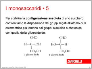 20
Autore, Autore, AutoreTitolo © Zanichelli editore 2009
Per stabilire la configurazione assoluta di uno zucchero
confrontiamo la disposizione dei gruppi legati all’atomo di C
asimmetrico più lontano dai gruppi aldeidico o chetonico
con quella della gliceraldeide:
I monosaccaridi • 5
 