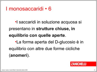 21
Autore, Autore, AutoreTitolo © Zanichelli editore 2009
I monosaccaridi • 6
•I saccaridi in soluzione acquosa si
presentano in strutture chiuse, in
equilibrio con quelle aperte.
•La forma aperta del D-glucosio è in
equilibrio con altre due forme cicliche
(anomeri).
 