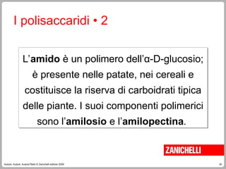 30
Autore, Autore, AutoreTitolo © Zanichelli editore 2009
L’amido è un polimero dell’α-D-glucosio;
è presente nelle patate, nei cereali e
costituisce la riserva di carboidrati tipica
delle piante. I suoi componenti polimerici
sono l’amilosio e l’amilopectina.
I polisaccaridi • 2
 