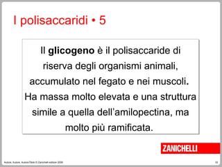 33
Autore, Autore, AutoreTitolo © Zanichelli editore 2009
Il glicogeno è il polisaccaride di
riserva degli organismi animali,
accumulato nel fegato e nei muscoli.
Ha massa molto elevata e una struttura
simile a quella dell’amilopectina, ma
molto più ramificata.
I polisaccaridi • 5
 