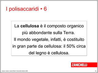 34
Autore, Autore, AutoreTitolo © Zanichelli editore 2009
I polisaccaridi • 6
La cellulosa è il composto organico
più abbondante sulla Terra.
Il mondo vegetale, infatti, è costituito
in gran parte da cellulosa: il 50% circa
del legno è cellulosa.
 