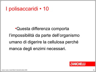 38
Autore, Autore, AutoreTitolo © Zanichelli editore 2009
I polisaccaridi • 10
•Questa differenza comporta
l’impossibilità da parte dell’organismo
umano di digerire la cellulosa perché
manca degli enzimi necessari.
 