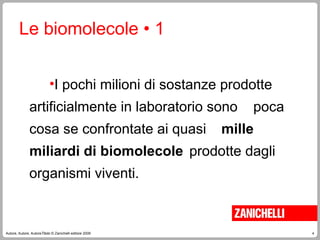 4
Autore, Autore, AutoreTitolo © Zanichelli editore 2009
Le biomolecole • 1
•I pochi milioni di sostanze prodotte
artificialmente in laboratorio sono poca
cosa se confrontate ai quasi mille
miliardi di biomolecole prodotte dagli
organismi viventi.
 