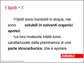 44
Autore, Autore, AutoreTitolo © Zanichelli editore 2009
I lipidi • 1
•I lipidi sono insolubili in acqua, ma
sono solubili in solventi organici
apolari.
•Le loro molecole infatti sono
caratterizzate dalla preminenza di una
parte idrocarburica, che è apolare.
 