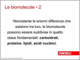5
Autore, Autore, AutoreTitolo © Zanichelli editore 2009
Le biomolecole • 2
•Nonostante le enormi differenze che
esistono tra loro, le biomolecole
possono essere suddivise in quatto
classi fondamentali: carboidrati,
proteine, lipidi, acidi nucleici.
 