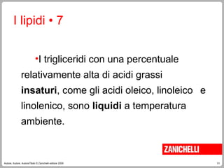 51
Autore, Autore, AutoreTitolo © Zanichelli editore 2009
•I trigliceridi con una percentuale
relativamente alta di acidi grassi
insaturi, come gli acidi oleico, linoleico e
linolenico, sono liquidi a temperatura
ambiente.
I lipidi • 7
 