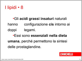 52
Autore, Autore, AutoreTitolo © Zanichelli editore 2009
•Gli acidi grassi insaturi naturali
hanno configurazione cis intorno ai
doppi legami.
•Essi sono essenziali nella dieta
umana, perché permettono la sintesi
delle prostaglandine.
I lipidi • 8
 