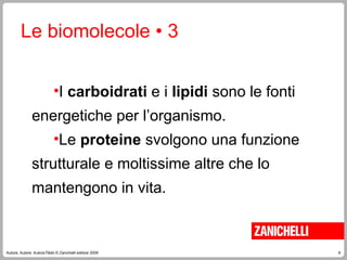 6
Autore, Autore, AutoreTitolo © Zanichelli editore 2009
Le biomolecole • 3
•I carboidrati e i lipidi sono le fonti
energetiche per l’organismo.
•Le proteine svolgono una funzione
strutturale e moltissime altre che lo
mantengono in vita.
 