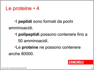 62
Autore, Autore, AutoreTitolo © Zanichelli editore 2009
Le proteine • 4
•I peptidi sono formati da pochi
amminoacidi.
•I polipeptidi possono contenere fino a
50 amminoacidi.
•Le proteine ne possono contenere
anche 80000.
 