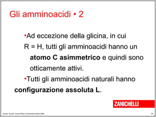 64
Autore, Autore, AutoreTitolo © Zanichelli editore 2009
Gli amminoacidi • 2
•Ad eccezione della glicina, in cui
R = H, tutti gli amminoacidi hanno un
atomo C asimmetrico e quindi sono
otticamente attivi.
•Tutti gli amminoacidi naturali hanno
configurazione assoluta L.
 