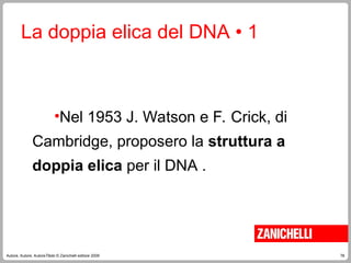 78
Autore, Autore, AutoreTitolo © Zanichelli editore 2009
La doppia elica del DNA • 1
•Nel 1953 J. Watson e F. Crick, di
Cambridge, proposero la struttura a
doppia elica per il DNA .
 