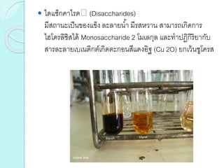  ไดแซ็กคาไรด (Disaccharides)
มีสถานะเป็นของแข็ง ละลายน้า มีรสหวาน สามารถเกิดการ
ไฮโดรลิซิสได้ Monosaccharide 2 โมเลกุล และทาปฏิกิริยากับ
สารละลายเบเนดิกต์เกิดตะกอนสีแดงอิฐ (Cu 2O) ยกเว้นซูโครส
 