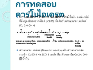 การทดสอบ
คาร ์โบไฮเดรต มอนอแซ็กคาไรด์และไดแซ็กคาไรด์ซึ่งเป็น สารอินทรีย์
ที่มีหมู่คาร์บอกซาลดีไฮด์ (-CHO) เมื่อต้มกับสารละลายเบเนดิกต์
(Cu 2+/ OH -)
 สารละลายเบเนดิกต์ (Benedict solution) เป็นสารละลายผสม
ระหว่าง CuSO 4 Na 2CO 3 และโซเดียมซิเตรด เป็น Cu 2+/ OH -
มีสีน้าเงิน
 