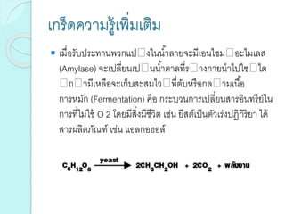 เกร็ดความรู้เพิ่มเติม
 เมื่อรับประทานพวกแป งในน้าลายจะมีเอนไซม อะไมเลส
(Amylase) จะเปลี่ยนเป นน้าตาลที่ร างกายนาไปใช ได
ถ ามีเหลือจะเก็บสะสมไว ที่ตับหรือกล ามเนื้อ
การหมัก (Fermentation) คือ กระบวนการเปลี่ยนสารอินทรีย์ใน
การที่ไม่ใช้ O 2 โดยมีสิ่งมีชีวิต เช่น ยีสต์เป็นตัวเร่งปฏิกิริยา ได้
สารผลิตภัณฑ์ เช่น แอลกอฮอล์
 