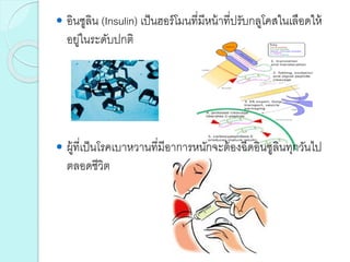  อินซูลิน (Insulin) เป็นฮอร์โมนที่มีหน้าที่ปรับกลูโคสในเลือดให้
อยู่ในระดับปกติ
 ผู้ที่เป็นโรคเบาหวานที่มีอาการหนักจะต้องฉีดอินซูลินทุกวันไป
ตลอดชีวิต
 