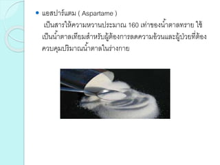  แอสปาร์แตม ( Aspartame )
เป็นสารให้ความหวานประมาณ 160 เท่าของน้าตาลทราย ใช้
เป็นน้าตาลเทียมสาหรับผู้ต้องการลดความอ้วนและผู้ป่วยที่ต้อง
ควบคุมปริมาณน้าตาลในร่างกาย
 