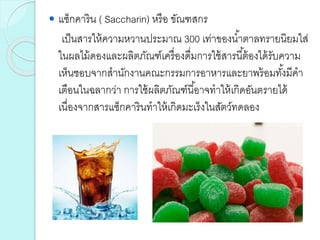  แซ็กคาริน ( Saccharin) หรือ ขัณฑสกร
เป็นสารให้ความหวานประมาณ 300 เท่าของน้าตาลทรายนิยมใส่
ในผลไม้ดองและผลิตภัณฑ์เครื่องดื่มการใช้สารนี้ต้องได้รับความ
เห็นชอบจากสานักงานคณะกรรมการอาหารและยาพร้อมทั้งมีคา
เตือนในฉลากว่า การใช้ผลิตภัณฑ์นี้อาจทาให้เกิดอันตรายได้
เนื่องจากสารแซ็กคารินทาให้เกิดมะเร็งในสัตว์ทดลอง
 