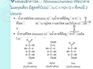 มอนอแซ็กคาไรด (Monosaccharides) หรือน้าตาล
โมเลกุลเดี่ยว มีสูตรทั่วไปเป น C n H2n O n ซึ่งจะมี 2
ประเภท
 - น้าตาลอัลโดส (aldoses) เป นน้าตาลที่มีหมู คาร บอกซาล
ดีไฮด เช น กลูโคส กาแลกโตส และไรโบส เป นต
น
 น้าตาลคีโตส (ketoses) เป นน้าตาลที่มีหมู คาร บอนิล
ไ ด แก ฟรุกโตส เป นต น
 
