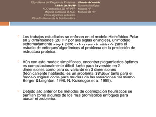 El problema del Plegado de Proteínas
Modelo 2DHPPFP
ACO aplicado a 2D HP PFP
Mejoras sucesivas al ACO
Otros algoritmos aplicados
Otros Problemas de la Bioinformática
Historiadel modelo
Sustento biológico
Modelo HP
Modelo 2D HP
 Los trabajos estudiados se enfocan en el modelo Hidrofóbico-Polar
en 2 dimensiones (2D HP por sus siglas en inglés), un modelo
extremadamente sim ple pero e xte nsam e nte utilizado para el
estudio de enfoques algorítmicos al problema de la predicción de
estructura proteica.
 Aún con este modelo simplificado, encontrar plegamientos óptimos
es computacionalmente difícil tanto para la versión en 2
dimensiones como para su variante en 3 dimensiones
(técnicamente hablando, es un problema NP-Hard tanto para el
modelo original como para muchas de las variaciones del mismo.
Berger & Leighton. 1998. N. Krasnogor et al. 1999).
 Debido a lo anterior los métodos de optimización heurísticos se
perfilan como algunos de los mas promisorios enfoques para
atacar el problema.
 