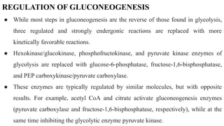 REGULATION OF GLUCONEOGENESIS
● While most steps in gluconeogenesis are the reverse of those found in glycolysis,
three regulated and strongly endergonic reactions are replaced with more
kinetically favorable reactions.
● Hexokinase/glucokinase, phosphofructokinase, and pyruvate kinase enzymes of
glycolysis are replaced with glucose-6-phosphatase, fructose-1,6-bisphosphatase,
and PEP carboxykinase/pyruvate carboxylase.
● These enzymes are typically regulated by similar molecules, but with opposite
results. For example, acetyl CoA and citrate activate gluconeogenesis enzymes
(pyruvate carboxylase and fructose-1,6-bisphosphatase, respectively), while at the
same time inhibiting the glycolytic enzyme pyruvate kinase.
 