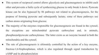 ● This system of reciprocal control allows glycolysis and gluconeogenesis to inhibit each
other and prevents a futile cycle of synthesizing glucose to only break it down. Pyruvate
kinase can be also bypassed by 86 pathways not related to gluconeogenesis, for the
purpose of forming pyruvate and subsequently lactate; some of these pathways use
carbon atoms originating from glucose.
● The majority of the enzymes responsible for gluconeogenesis are found in the cytosol;
the exceptions are mitochondrial pyruvate carboxylase and, in animals,
phosphoenolpyruvate carboxykinase. The latter exists as an isozyme located in both the
mitochondria and the cytosol.
● The rate of gluconeogenesis is ultimately controlled by the action of a key enzyme,
fructose-1,6-bisphosphatase, which is also regulated through signal transduction by
cAMP and its phosphorylation
 