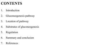 CONTENTS
1. Introduction
2. Gluconeogenesis pathway
3. Location of pathway
4. Substrates of gluconeogenesis
5. Regulation
6. Summary and conclusion
7. References
 