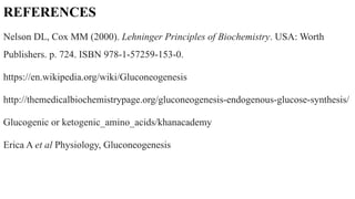 REFERENCES
Nelson DL, Cox MM (2000). Lehninger Principles of Biochemistry. USA: Worth
Publishers. p. 724. ISBN 978-1-57259-153-0.
https://en.wikipedia.org/wiki/Gluconeogenesis
http://themedicalbiochemistrypage.org/gluconeogenesis-endogenous-glucose-synthesis/
Glucogenic or ketogenic_amino_acids/khanacademy
Erica A et al Physiology, Gluconeogenesis
 
