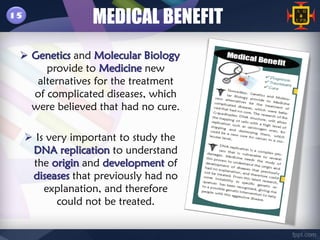 15
                   MEDICAL BENEFIT
  Genetics and Molecular Biology
      provide to Medicine new
    alternatives for the treatment
   of complicated diseases, which
   were believed that had no cure.

      Is very important to study the
      DNA replication to understand
      the origin and development of
      diseases that previously had no
         explanation, and therefore
            could not be treated.
 