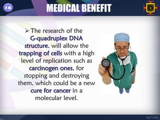 16
               MEDICAL BENEFIT

         The research of the
           G-quadruplex DNA
        structure, will allow the
     trapping of cells with a high
      level of replication such as
          carcinogen ones, for
       stopping and destroying
     them, which could be a new
           cure for cancer in a
             molecular level.
 