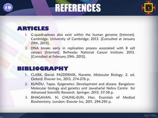 19
                        REFERENCES
     ARTICLES
       1. G-quadruplexes also exist within the human genome [Internet].
          Cambridge: University of Cambridge; 2013. [Consulted at January
          29th, 2013].
       2. DNA breaks early in replication process associated with B cell
          cancers [Internet]. Bethesda: National Cancer Institute; 2013.
          [Consulted at February 29th, 2013].


     BIBLIOGRAPHY
       1. CLARK, David; PAZDERNIK, Nanette. Molecular Biology. 2. ed.
          Oxford: Elsevier Inc, 2013. 274-276 p.
       2. KUNDU, Tapas. Epigenetics: Development and disease. Bangalore:
          Molecular biology and genetics unit Jawaharlal Nehru Centre for
          Advanced Scientific Research. Springer, 2013. 57-58 p.
       3. BHAGAVAN, N; CHUNG-EUN, Han. Essentials of Medical
          Biochemistry. London: Elsevier Inc, 2011. 294-295 p.
 