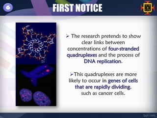 6   FIRST NOTICE

        The research pretends to show
             clear links between
       concentrations of four-stranded
       quadruplexes and the process of
              DNA replication.

         This quadruplexes are more
        likely to occur in genes of cells
           that are rapidly dividing,
               such as cancer cells.
 