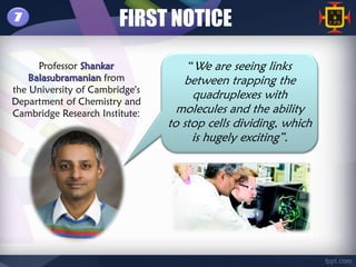 7                       FIRST NOTICE
      Professor Shankar             “We are seeing links
    Balasubramanian from           between trapping the
the University of Cambridge's
Department of Chemistry and
                                     quadruplexes with
Cambridge Research Institute:     molecules and the ability
                                to stop cells dividing, which
                                     is hugely exciting”.
 