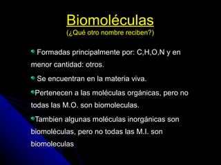 Biomoléculas (¿Qué otro nombre reciben?) Formadas principalmente por: C,H,O,N y en menor cantidad: otros. Se encuentran en la materia viva. Pertenecen a las moléculas orgánicas, pero no todas las M.O. son biomoleculas. Tambien algunas moléculas inorgánicas son biomoléculas, pero no todas las M.I. son biomoleculas  