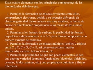 Estos cuatro elementos son los principales componentes de las biomoléculas debido a que: 1. Permiten la formación de enlaces covalentes entre ellos, compartiendo electrones, debido a su pequeña diferencia de electronegatividad. Estos enlaces son muy estables, la fuerza de enlace es directamente proporcional a las masas de los átomos unidos. 2. Permiten a los átomos de carbono la posibilidad de formar esqueletos tridimensionales –C-C-C- para formar compuestos con número variable de carbonos. 3. Permiten la formación de enlaces múltiples (dobles y triples) entre C y C, C y O, C y N, así como estructuras lineales ramificadas cíclicas, heterocíclicas, etc. 4. Permiten la posibilidad de que con pocos elementos se den una enorme variedad de grupos funcionales (alcoholes, aldehídos, cetonas, ácidos, aminas, etc.) con propiedades químicas y físicas diferentes. 