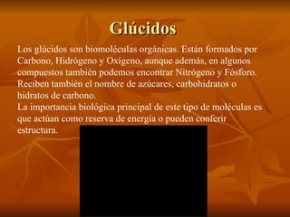 Glúcidos  Los glúcidos son biomoléculas orgánicas. Están formados por Carbono, Hidrógeno y Oxígeno, aunque además, en algunos compuestos también podemos encontrar Nitrógeno y Fósforo. Reciben también el nombre de azúcares, carbohidratos o hidratos de carbono. La importancia biológica principal de este tipo de moléculas es que actúan como reserva de energía o pueden conferir estructura. 