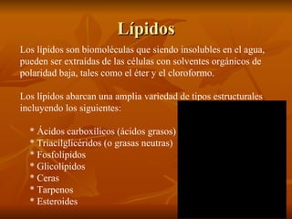 Lípidos Los lípidos son biomoléculas que siendo insolubles en el agua, pueden ser extraídas de las células con solventes orgánicos de polaridad baja, tales como el éter y el cloroformo. Los lípidos abarcan una amplia variedad de tipos estructurales incluyendo los siguientes: * Ácidos carboxílicos (ácidos grasos) * Triacilglicéridos (o grasas neutras) * Fosfolípidos * Glicolípidos * Ceras * Tarpenos * Esteroides 