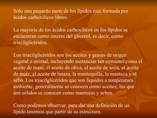 Sólo una pequeña parte de los lípidos está formada por ácidos carboxílicos libres. La mayoría de los ácidos carboxílicos en los lípidos se encuentran como ésteres del glicerol, es decir, como triacilglicéridos. Los triacilglicéridos son los aceites y grasas de origen vegetal o animal, incluyendo sustancias tan comunes como el aceite de maní, el aceite de oliva, el aceite de soya, el aceite de maíz, el aceite de linaza, la mantequilla, la manteca y el sebo. Los triacilglicéridos que son líquidos a temperatura ambiente, generalmente se conocen como aceites; los que son sólidos se conocen como mantecas y sebos. Como podemos observar, para dar una definición de un lípido tenemos que partir de su estructura. 