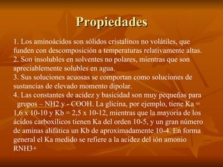 Propiedades 1. Los aminoácidos son sólidos cristalinos no volátiles, que funden con descomposición a temperaturas relativamente altas. 2. Son insolubles en solventes no polares, mientras que son apreciablemente solubles en agua. 3. Sus soluciones acuosas se comportan como soluciones de sustancias de elevado momento dipolar. 4. Las constantes de acidez y basicidad son muy pequeñas para  grupos – NH2 y - COOH. La glicina, por ejemplo, tiene Ka = 1,6 x 10-10 y Kb = 2,5 x 10-12, mientras que la mayoría de los ácidos carboxílicos tienen Ka del orden 10-5, y un gran número de aminas alifática un Kb de aproximadamente 10-4. En forma general el Ka medido se refiere a la acidez del ión amonio RNH3+ 