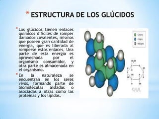 ESTRUCTURA DE LOS GLÚCIDOS Los glúcidos tienen enlaces químicos difíciles de romper llamados covalentes, mismos que poseen gran cantidad de energía, que es liberada al romperse estos enlaces. Una parte de esta energía es aprovechada por el organismo consumidor, y otra parte es almacenada en el organismo.En la naturaleza se encuentran en los seres vivos, formando parte de biomoléculas aisladas o asociadas a otras como las proteínas y los lípidos.