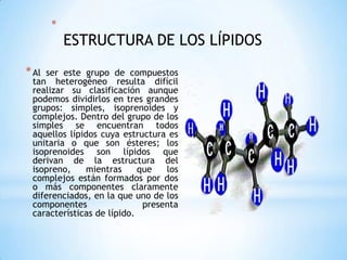 ESTRUCTURA DE LOS LÍPIDOS Al ser este grupo de compuestos tan heterogéneo resulta difícil realizar su clasificación aunque podemos dividirlos en tres grandes grupos: simples, isoprenoides y complejos. Dentro del grupo de los simples se encuentran todos aquellos lípidos cuya estructura es unitaria o que son ésteres; los isoprenoides son lípidos que derivan de la estructura del isopreno, mientras que los complejos están formados por dos o más componentes claramente diferenciados, en la que uno de los componentes presenta características de lípido. 