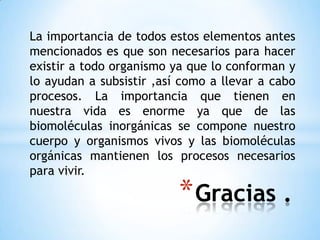 La importancia de todos estos elementos antes mencionados es que son necesarios para hacer existir a todo organismo ya que lo conforman y lo ayudan a subsistir ,así como a llevar a cabo procesos. La importancia que tienen en nuestra vida es enorme ya que de las biomoléculas inorgánicas se compone nuestro cuerpo y organismos vivos y las biomoléculas orgánicas mantienen los procesos necesarios para vivir.Gracias .