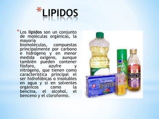 LIPIDOSLos lípidos son un conjunto de moléculas orgánicas, la mayoría biomoléculas, compuestas principalmente por carbono e hidrógeno y en menor medida oxígeno, aunque también pueden contener fósforo, azufre y nitrógeno, que tienen como característica principal el ser hidrofóbicas o insolubles en agua y sí en solventes orgánicos como la bencina, el alcohol, el benceno y el cloroformo. 