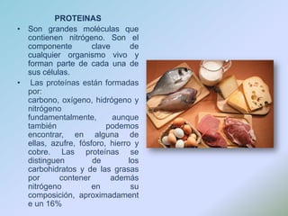PROTEINASSon grandes moléculas que contienen nitrógeno. Son el componente clave de cualquier organismo vivo y forman parte de cada una de sus células.Las proteínas están formadas por: carbono, oxígeno, hidrógeno y nitrógeno fundamentalmente, aunque también podemos encontrar, en alguna de ellas, azufre, fósforo, hierro y cobre. Las proteínas se distinguen de los carbohidratos y de las grasas por contener además nitrógeno en su composición, aproximadamente un 16%