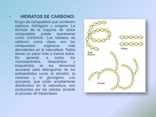 HIDRATOS DE CARBONO:     Grupo de compuestos que contienen carbono, hidrógeno y oxígeno. La fórmula de la mayoría de estos compuestos puede expresarse como CnH2nOn. Los hidratos de carbono, como clase, son los compuestos orgánicos más abundantes en la naturaleza. Todos tienen un sabor más o menos dulce. En general, a todos los monosacáridos, disacáridos y trisacáridos se les denomina azúcares para distinguirlos de los polisacáridos como el almidón, la celulosa y el glucógeno. Los azúcares, que están ampliamente distribuidos en la naturaleza, son producidos por las plantas durante el proceso de fotosíntesis.
