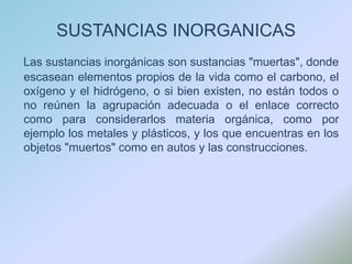 SUSTANCIAS INORGANICASLas sustancias inorgánicas son sustancias "muertas", donde escasean elementos propios de la vida como el carbono, el oxígeno y el hidrógeno, o si bien existen, no están todos o no reúnen la agrupación adecuada o el enlace correcto como para considerarlos materia orgánica, como por ejemplo los metales y plásticos, y los que encuentras en los objetos "muertos" como en autos y las construcciones.