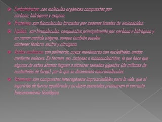    Carbohidratos: son moléculas orgánicas compuestas por
    carbono, hidrógeno y oxígeno.
   Proteínas: son biomoleculas formadas por cadenas lineales de aminoácidos.
   Lípidos: son biomoleculas, compuestas principalmente por carbono e hidrógeno y
    en menor medida oxígeno, aunque también pueden
    contener fósforo, azufre y nitrógeno.
   Ácidos nucleicos: son polímeros, cuyos monómeros son nucleótidos, unidos
    mediante enlaces. Se forman, así, cadenas o mononucleótidos, lo que hace que
    algunos de estas átomos lleguen a alcanzar tamaños gigantes (de millones de
    nucleótidos de largo), por lo que se denominan macromoléculas.
   Vitaminas: son compuestos heterogéneos imprescindibles para la vida, que al
    ingerirlos de forma equilibrada y en dosis esenciales promueven el correcto
    funcionamiento fisiológico.
 