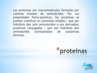 Las proteínas son macromoléculas formadas por
cadenas lineales de aminoácidos. Por sus
propiedades físico-químicas, las proteínas se
pueden clasificar en proteínas simples : que por
hidrólisis dan solo aminoácidos o sus derivados;
proteínas conjugadas : que por hidrólisis dan
aminoácidos     acompañados      de   sustancias
diversas.




                               *
 