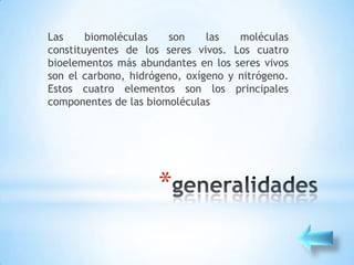 Las     biomoléculas   son     las   moléculas
constituyentes de los seres vivos. Los cuatro
bioelementos más abundantes en los seres vivos
son el carbono, hidrógeno, oxígeno y nitrógeno.
Estos cuatro elementos son los principales
componentes de las biomoléculas




                     *
 