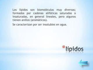 Los lípidos son biomoléculas muy diversas;
formados por cadenas alifáticas saturadas o
insaturadas, en general lineales, pero algunos
tienen anillos (aromáticos).
Se caracterizan por ser insolubles en agua.




                                      *
 